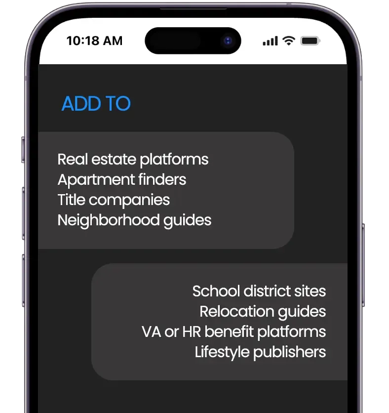 Add to real estate platforms, apartment finders, title companies. Perfect for neighborhood guides, VA benefit portals, and school district websites. And also relocation guides, HR and employee benefit platforms, and lifestyle publishers.